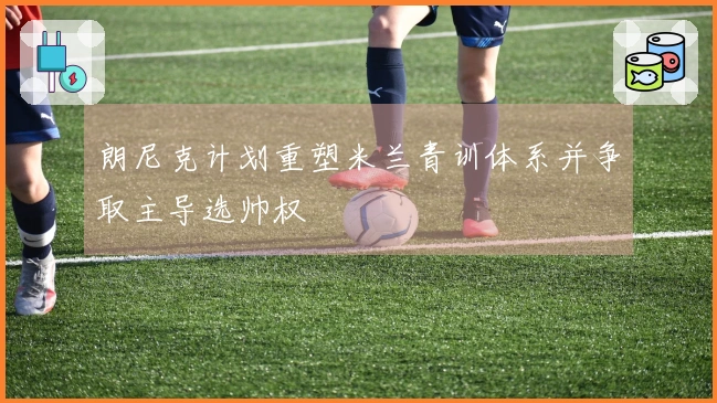 朗尼克计划重塑米兰青训体系并争取主导选帅权